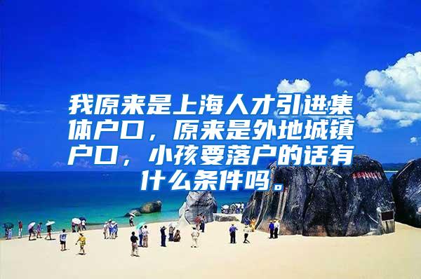 我原来是上海人才引进集体户口，原来是外地城镇户口，小孩要落户的话有什么条件吗。