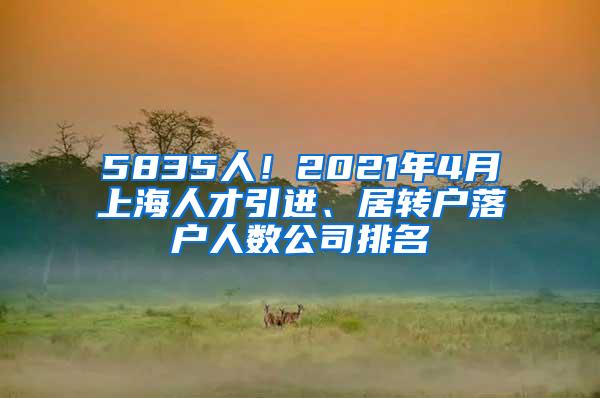 5835人！2021年4月上海人才引进、居转户落户人数公司排名