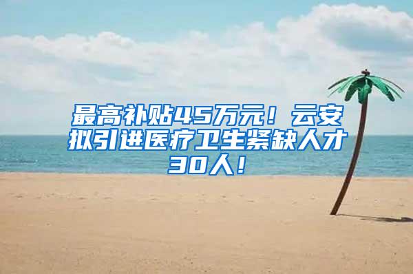 最高补贴45万元！云安拟引进医疗卫生紧缺人才30人！