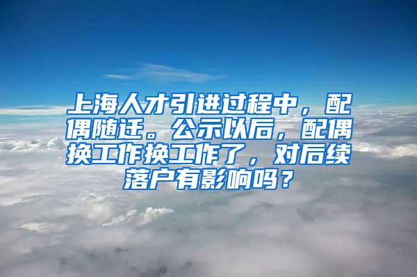 上海人才引进过程中，配偶随迁。公示以后，配偶换工作换工作了，对后续落户有影响吗？