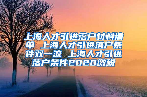 上海人才引进落户材料清单 上海人才引进落户条件双一流 上海人才引进落户条件2020缴税
