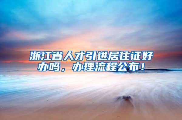 浙江省人才引进居住证好办吗，办理流程公布！