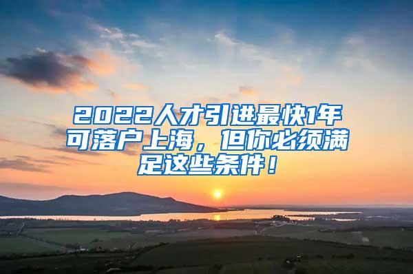2022人才引进最快1年可落户上海，但你必须满足这些条件！