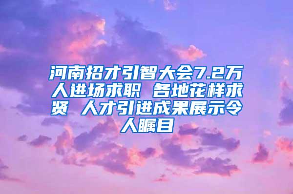 河南招才引智大会7.2万人进场求职 各地花样求贤 人才引进成果展示令人瞩目