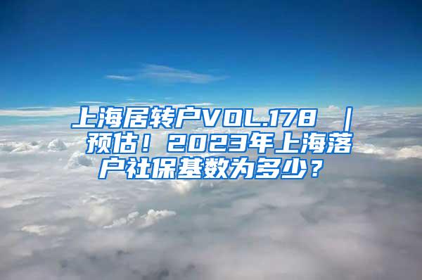 上海居转户VOL.178 ｜ 预估！2023年上海落户社保基数为多少？