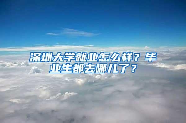 深圳大学就业怎么样？毕业生都去哪儿了？