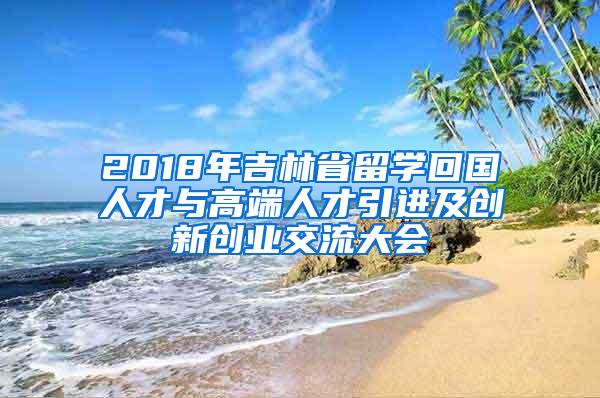 2018年吉林省留学回国人才与高端人才引进及创新创业交流大会