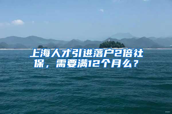 上海人才引进落户2倍社保，需要满12个月么？