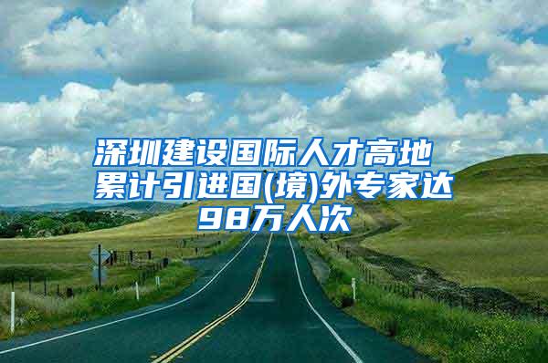 深圳建设国际人才高地 累计引进国(境)外专家达98万人次