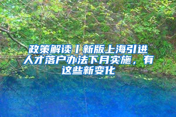 政策解读丨新版上海引进人才落户办法下月实施，有这些新变化