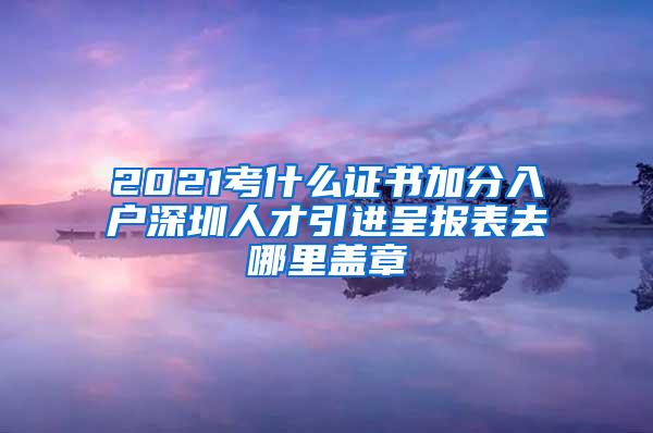 2021考什么证书加分入户深圳人才引进呈报表去哪里盖章