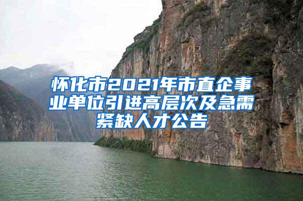 怀化市2021年市直企事业单位引进高层次及急需紧缺人才公告