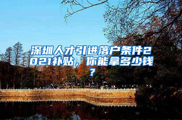 深圳人才引进落户条件2021补贴，你能拿多少钱？