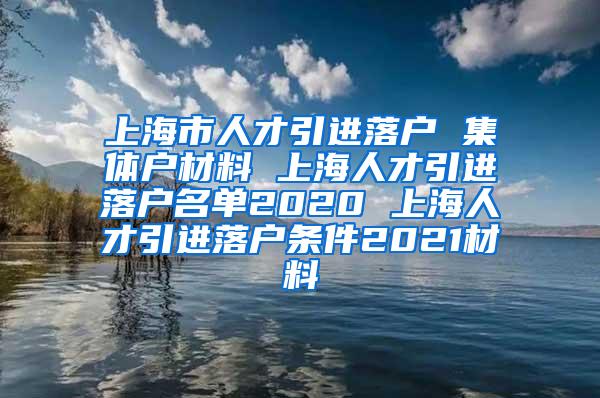 上海市人才引进落户 集体户材料 上海人才引进落户名单2020 上海人才引进落户条件2021材料