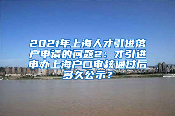 2021年上海人才引进落户申请的问题2：才引进申办上海户口审核通过后多久公示？