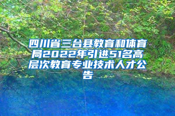 四川省三台县教育和体育局2022年引进51名高层次教育专业技术人才公告