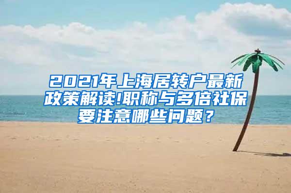 2021年上海居转户最新政策解读!职称与多倍社保要注意哪些问题？