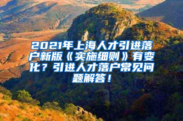 2021年上海人才引进落户新版《实施细则》有变化？引进人才落户常见问题解答！