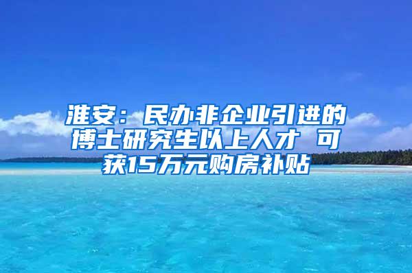 淮安：民办非企业引进的博士研究生以上人才 可获15万元购房补贴