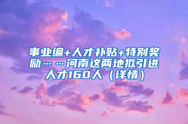 事业编+人才补贴+特别奖励……河南这两地拟引进人才160人（详情）