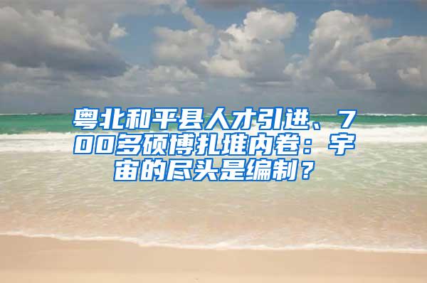 粤北和平县人才引进、700多硕博扎堆内卷：宇宙的尽头是编制？