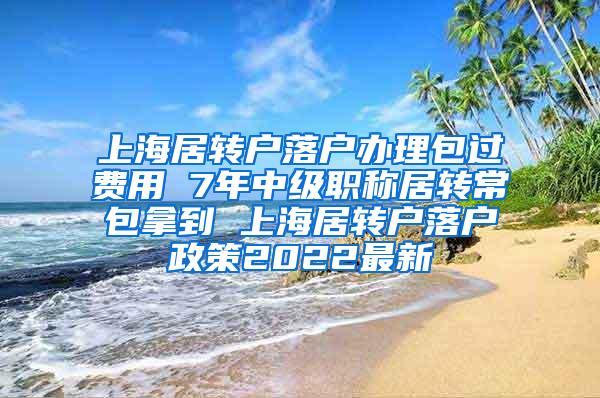 上海居转户落户办理包过费用 7年中级职称居转常包拿到 上海居转户落户政策2022最新