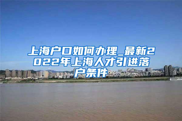 上海户口如何办理_最新2022年上海人才引进落户条件