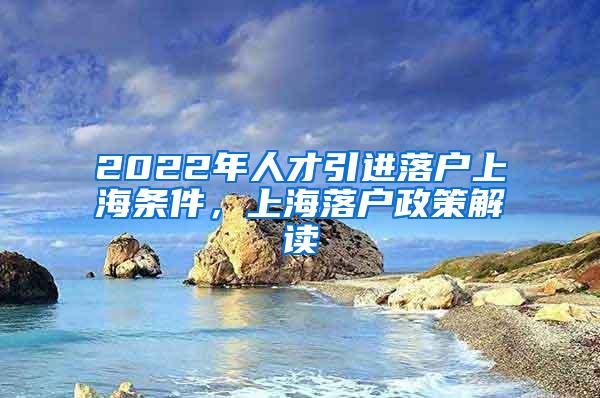 2022年人才引进落户上海条件，上海落户政策解读