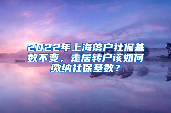 2022年上海落户社保基数不变，走居转户该如何缴纳社保基数？