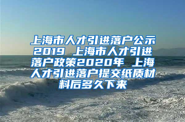 上海市人才引进落户公示2019 上海市人才引进落户政策2020年 上海人才引进落户提交纸质材料后多久下来