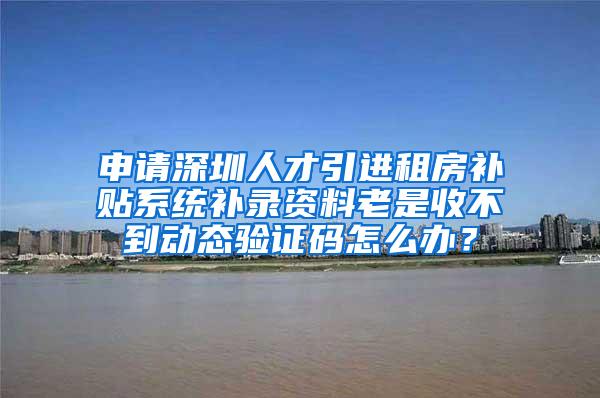 申请深圳人才引进租房补贴系统补录资料老是收不到动态验证码怎么办？