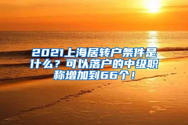 2021上海居转户条件是什么？可以落户的中级职称增加到66个！