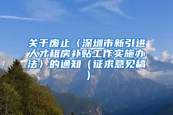 关于废止〈深圳市新引进人才租房补贴工作实施办法〉的通知（征求意见稿）