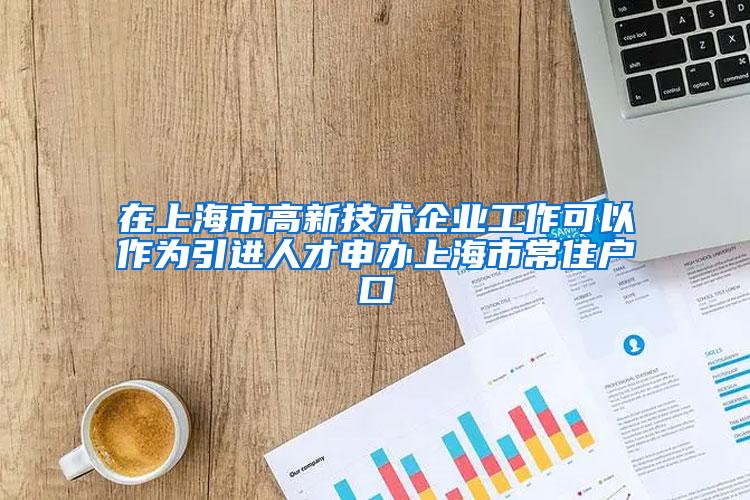 在上海市高新技术企业工作可以作为引进人才申办上海市常住户口