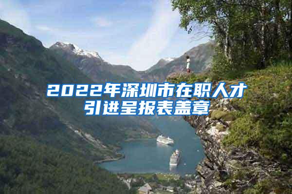 2022年深圳市在职人才引进呈报表盖章