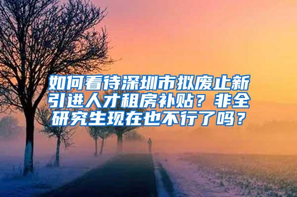 如何看待深圳市拟废止新引进人才租房补贴？非全研究生现在也不行了吗？