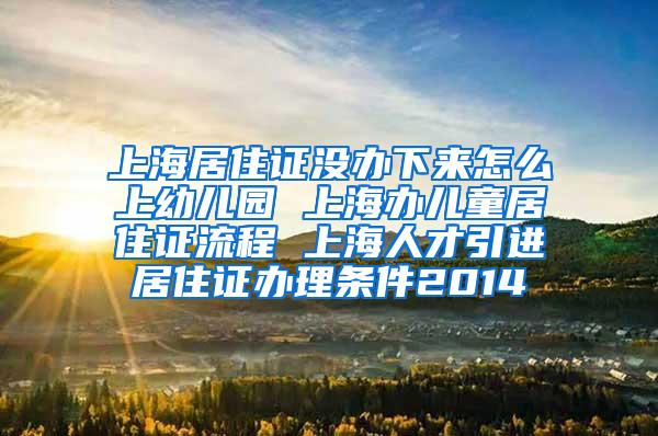 上海居住证没办下来怎么上幼儿园 上海办儿童居住证流程 上海人才引进居住证办理条件2014