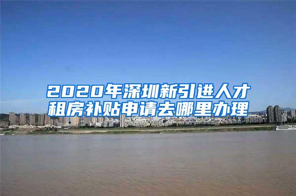 2020年深圳新引进人才租房补贴申请去哪里办理