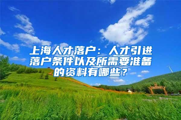 上海人才落户：人才引进落户条件以及所需要准备的资料有哪些？