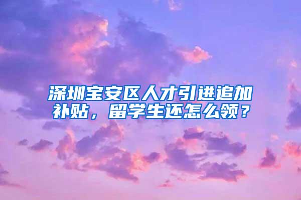 深圳宝安区人才引进追加补贴，留学生还怎么领？