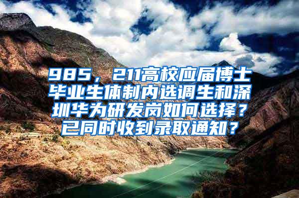 985，211高校应届博士毕业生体制内选调生和深圳华为研发岗如何选择？已同时收到录取通知？