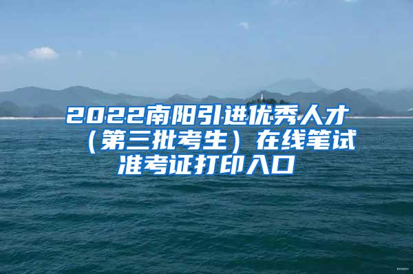 2022南阳引进优秀人才（第三批考生）在线笔试准考证打印入口