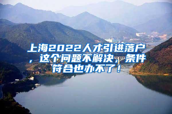 上海2022人才引进落户，这个问题不解决，条件符合也办不了！