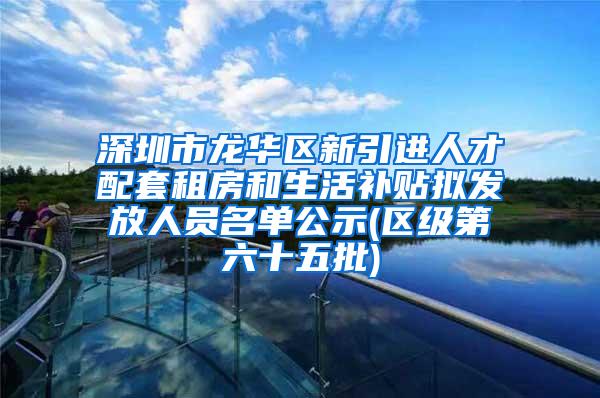 深圳市龙华区新引进人才配套租房和生活补贴拟发放人员名单公示(区级第六十五批)