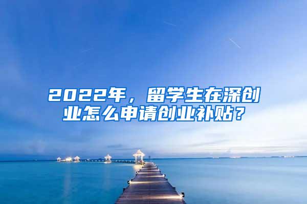 2022年，留学生在深创业怎么申请创业补贴？