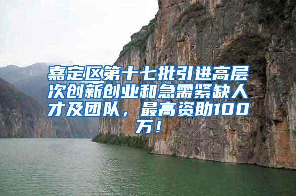 嘉定区第十七批引进高层次创新创业和急需紧缺人才及团队，最高资助100万！