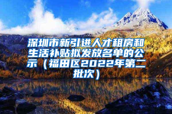 深圳市新引进人才租房和生活补贴拟发放名单的公示（福田区2022年第二批次）