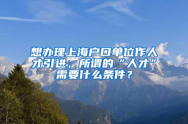 想办理上海户口单位作人才引进，所谓的“人才”需要什么条件？