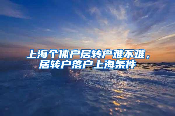 上海个体户居转户难不难，居转户落户上海条件