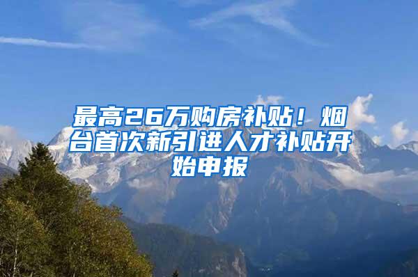 最高26万购房补贴！烟台首次新引进人才补贴开始申报